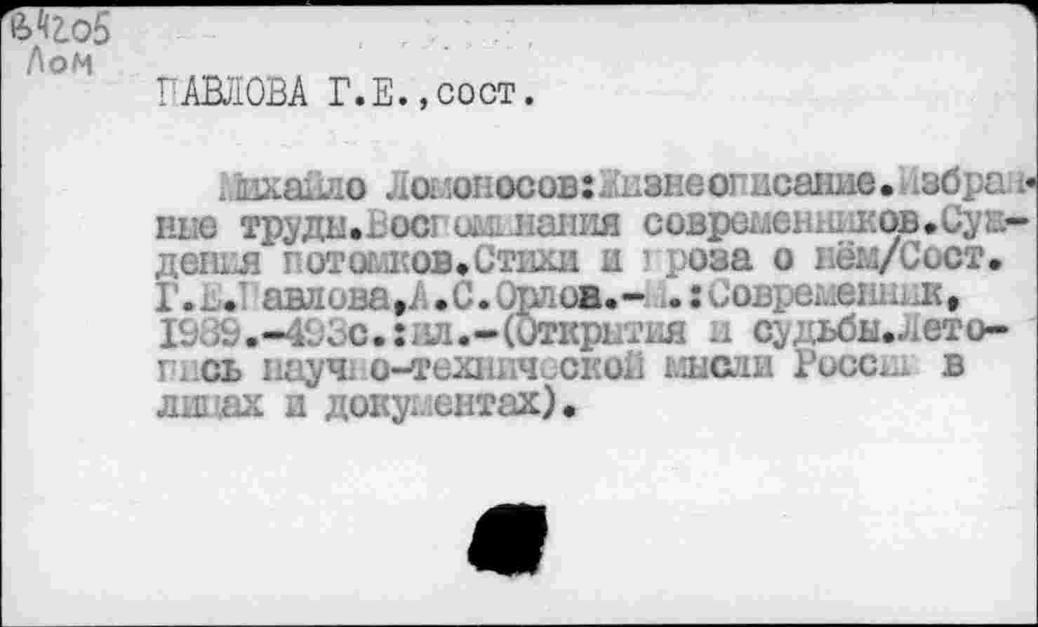 ﻿№о5 Лом
ПАВЛОВА Г.Е.,сост.
ьйханло Ломоносов:..нзнеопнсание. .збра • ние труды.Восгошлания совремешшков.Сун— дешл потомков»Стихи и ■ роза о нём/Сост. Г.В. 'Ллова»А.С. Орлов.-	овремешпл,
193&.-413с.:ил.-(0ткрЕТия и судьбн».ието-пись науч! о-техничьскоВ мысли Роосш в липах и документах).